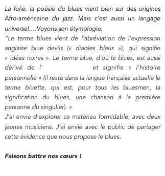 La folie, la poésie du blues vient bien sur des origines Afro-américaine du jazz. Mais c’est aussi un langage universel….Voyons son étymologie:
"Le terme blues vient de l'abréviation de l'expression anglaise blue devils (« diables bleus »), qui signifie « idées noires ». Le terme blue, d'où le blues, est aussi dérivé de l'ancien français et signifie « l'histoire personnelle » (il reste dans la langue française actuelle le terme bluette, qui est, pour tous les bluesmen, la signification du blues, une chanson à la première personne du singulier). »
J’ai envie d'explorer ce matériau formidable, avec deux jeunes musiciens. J’ai envie avec le public de partager cette évidence que nous propose le blues. 

Faisons battre nos cœurs !
